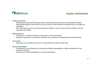 Ações ambientais
•

Crédito de Carbono
– Metodologia de Desenvolvimento Limpo (MDL), aprovado pela Convenção sobre as Alterações Climáticas
realizada pela Nações Unidas (UNFCCC), permite que até 10.000 hectares de reflorestamento nas margens do
reservatório
– AES Tietê está em busca por boas oportunidade de negócios, e até o momento ainda não efetivou nenhuma
negociação dos créditos

•

Reflorestamento
– Produção de um milhão de mudas em viveiros para a UHE de Promissão
– Doação de mudas para a comunidade, produtores rurais, prefeituras e organizações não governamentais

•

Piscicultura
– Reprodução de 2,5 milhões de girinos em 10 reservatórios das usinas da AES Tiete

•

Parque Arqueológico
– Envolvimento da comunidade para conservação de artefatos arqueológicos e melhor entendimento de sua
importância científica
– Acesso social à estória arqueológica e as áreas de reservatório

35

 