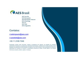 Contatos:
ri.eletropaulo@aes.com
ri.aestiete@aes.com
+55 11 2195 7048
Declarações contidas neste documento, relativas à perspectiva dos negócios, às projeções de resultados
operacionais e financeiros e ao potencial de crescimento das Empresas, constituem-se em meras previsões e foram
baseadas nas expectativas da administração em relação ao futuro das Empresas. Essas expectativas são altamente
dependentes de mudanças no mercado, do desempenho econômico do Brasil, do setor elétrico e do mercado
internacional, estando, portanto, sujeitas a mudanças.

 