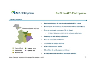 Perfil da AES Eletropaulo
Área de Concessão
•

Maior distribuidora de energia elétrica da América Latina

•

Presente em 24 municípios na área metropolitana de São Paulo

•

Área de concessão com maior PIB do Brasil:

Área Metropolitana de São Paulo

–

17,1% do PIB brasileiro e 50,3% do PIB do Estado de São Paulo

•
•

•
Regional ABC

1.1 milhões de postes elétricos
4.360 colaboradores diretos

•

5,9 milhões de unidades consumidoras

•

41 TWh de volume de energia distribuída em 2009

Regional Norte

Regional Sul

Área de concessão: 4.526 km2

•

Regional Oeste

Extensão da rede: 46 mil quilômetros

Regional Leste

Nota – Dados de Dezembro/2009, exceto PIB referente a 2006

9

 