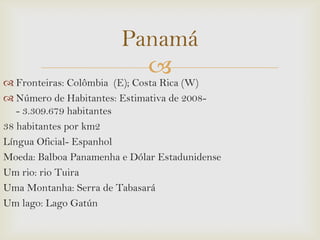 Panamá


 Fronteiras: Colômbia (E); Costa Rica (W)
 Número de Habitantes: Estimativa de 2008- 3.309.679 habitantes
38 habitantes por km2
Língua Oficial- Espanhol
Moeda: Balboa Panamenha e Dólar Estadunidense
Um rio: rio Tuira
Uma Montanha: Serra de Tabasará
Um lago: Lago Gatún

 