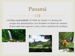 Panamá

 Uma curiosidade: O Valle de Antón é o destino de
escape dos panamenhos, nos feriados ou finais de semana.
O povoado tem esporte e arte, como a pintura de azulejos.

 