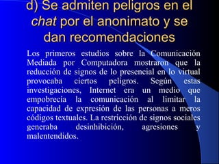 d) Se admiten peligros en el
chat por el anonimato y se
dan recomendaciones
Los primeros estudios sobre la Comunicación
Mediada por Computadora mostraron que la
reducción de signos de lo presencial en lo virtual
provocaba ciertos peligros. Según estas
investigaciones, Internet era un medio que
empobrecía la comunicación al limitar la
capacidad de expresión de las personas a meros
códigos textuales. La restricción de signos sociales
generaba
desinhibición,
agresiones
y
malentendidos.

 