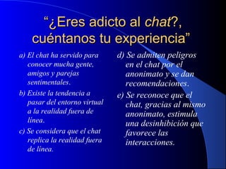 “¿Eres adicto al chat?,
cuéntanos tu experiencia”
a) El chat ha servido para
conocer mucha gente,
amigos y parejas
sentimentales.
b) Existe la tendencia a
pasar del entorno virtual
a la realidad fuera de
línea.
c) Se considera que el chat
replica la realidad fuera
de línea.

d) Se admiten peligros
en el chat por el
anonimato y se dan
recomendaciones.
e) Se reconoce que el
chat, gracias al mismo
anonimato, estimula
una desinhibición que
favorece las
interacciones.

 