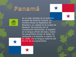 es un país ubicado en el extremo 
sureste de América Central. Su 
nombre oficial es República de 
Panamá y su capital es la ciudad de 
Panamá. De acuerdo con la 
Constitución Panameña, el español 
es la lengua oficial del país y todos 
los panameños tienen el deber de 
conocerla y el derecho a usarla.14 
En 2006, era la lengua materna del 
93,1% de los panameños 
