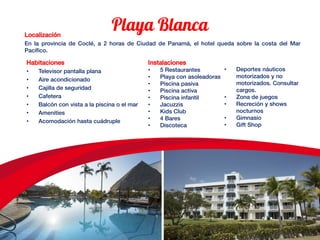 Localización
En la provincia de Coclé, a 2 horas de Ciudad de Panamá, el hotel queda sobre la costa del Mar
Pacífico.
Habitaciones
• Televisor pantalla plana
• Aire acondicionado
• Cajilla de seguridad
• Cafetera
• Balcón con vista a la piscina o el mar
• Amenities
• Acomodación hasta cuádruple
Instalaciones
• 5 Restaurantes
• Playa con asoleadoras
• Piscina pasiva
• Piscina activa
• Piscina infantil
• Jacuzzis
• Kids Club
• 4 Bares
• Discoteca
• Deportes náuticos
motorizados y no
motorizados. Consultar
cargos.
• Zona de juegos
• Recreción y shows
nocturnos
• Gimnasio
• Gift Shop
 