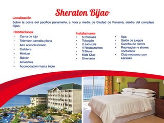 Localización
Sobre la costa del pacífico panameño, a hora y media de Ciudad de Panamá, dentro del complejo
Bijao.
Habitaciones
• Cama de lujo
• Televisor pantalla plana
• Aire acondicionado
• Cafetera
• Minibar
• Balcón
• Amenities
• Acomodación hasta triple
Instalaciones
• 5 Piscinas
• Tobogán
• 2 Jacuzzis
• 4 Restaurantes
• 3 Bares
• Kids Club
• Gimnasio
• Spa
• Salón de juegos
• Cancha de tennis
• Recreación y shows
nocturnos
• Club nocturno con
karaoke
 