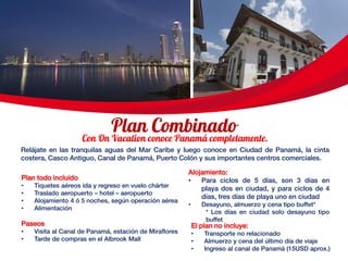 Relájate en las tranquilas aguas del Mar Caribe y luego conoce en Ciudad de Panamá, la cinta
costera, Casco Antiguo, Canal de Panamá, Puerto Colón y sus importantes centros comerciales.
El plan no incluye:
• Transporte no relacionado
• Almuerzo y cena del último día de viaje
• Ingreso al canal de Panamá (15USD aprox.)
Plan todo incluido
• Tiquetes aéreos ida y regreso en vuelo chárter
• Traslado aeropuerto – hotel – aeropuerto
• Alojamiento 4 ó 5 noches, según operación aérea
• Alimentación
Paseos
• Visita al Canal de Panamá, estación de Miraflores
• Tarde de compras en el Albrook Mall
Alojamiento:
• Para ciclos de 5 días, son 3 días en
playa dos en ciudad, y para ciclos de 4
días, tres días de playa uno en ciudad
• Desayuno, almuerzo y cena tipo buffet*
* Los días en ciudad solo desayuno tipo
buffet
 