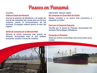 Incluidos
Visita al Canal de Panamá
Conoce la estación de Miraflores y sé testigo de
una de las maravillas del mundo que une los dos
océanos, viendo el funcionamiento de las
esclusas. El pasajero deberá asumir el valor del
ingreso.
Tarde de compras en el Albrook Mall
Recorre el centro comercial más grande de
Panamá. Encontrarás todo lo que estabas
buscando, durante 4 horas de compras.
Adicionales. Aplican cargos
De compras en Zona libre de Colón.
Realiza compras a un precio más económico y
asequible en Colón.
Ferri por el Canal de Panamá.
Transita por el Canal de Panamá, atravesando las
esclusas Pedro Miguel y Miraflores.
Compras en Panamá.
Visita los centros comerciales más reconocidos de la
ciudad.
 