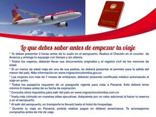 * Te debes presentar 3 horas antes de tu vuelo en el aeropuerto. Realiza el CheckIn en el counter de
Avianca y entrega tu equipaje con tiempo y sin afanes.
* Todos los viajeros, deberán llevar sus documentos originales y el registro civil de los menores de
edad.
* Si un menor de edad viaja sin uno de sus padres, se deberá presentar el permiso para la salida del
menor del país. Más información en www.migracióncolombia.gov.co
* Las mujeres con más de 7 meses de embarazo, deberán presentar certificado médico autorizando el
viaje en avión.
* Todos los pasajeros requieren de un pasaporte vigente para volar a Panamá. Este deberá tener
mínimo 6 meses antes de su fecha de expiración.
* Consulta otros requisitos para salir del país en www.migracióncolombia.com.co
* Vuela más cómodo en nuestras sillas ejecutivas. Adquiérela por un valor adicional al hacer tu reserva
o en el aeropuerto.
* Al salir del aeropuerto, un transporte te llevará hasta el hotel de hospedaje.
* Durante tu viaje en Panamá, podrás realizar pagos en dólares americanos. Te aconsejamos
comprarlos antes de irte de viaje.
 