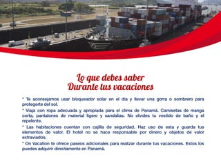 * Te aconsejamos usar bloqueador solar en el día y llevar una gorra o sombrero para
protegerte del sol.
* Viaja con ropa adecuada y apropiada para el clima de Panamá. Camisetas de manga
corta, pantalones de material ligero y sandalias. No olvides tu vestido de baño y el
repelente.
* Las habitaciones cuentan con cajilla de seguridad. Haz uso de esta y guarda tus
elementos de valor. El hotel no se hace responsable por dinero y objetos de valor
extraviados.
* On Vacation te ofrece paseos adicionales para realizar durante tus vacaciones. Estos los
puedes adquirir directamente en Panamá.
 
