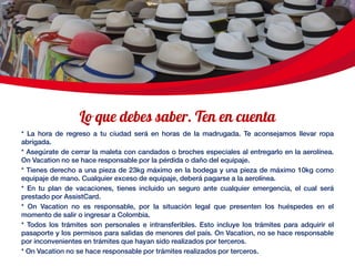 * La hora de regreso a tu ciudad será en horas de la madrugada. Te aconsejamos llevar ropa
abrigada.
* Asegúrate de cerrar la maleta con candados o broches especiales al entregarlo en la aerolínea.
On Vacation no se hace responsable por la pérdida o daño del equipaje.
* Tienes derecho a una pieza de 23kg máximo en la bodega y una pieza de máximo 10kg como
equipaje de mano. Cualquier exceso de equipaje, deberá pagarse a la aerolínea.
* En tu plan de vacaciones, tienes incluido un seguro ante cualquier emergencia, el cual será
prestado por AssistCard.
* On Vacation no es responsable, por la situación legal que presenten los huéspedes en el
momento de salir o ingresar a Colombia.
* Todos los trámites son personales e intransferibles. Esto incluye los trámites para adquirir el
pasaporte y los permisos para salidas de menores del país. On Vacation, no se hace responsable
por inconvenientes en trámites que hayan sido realizados por terceros.
* On Vacation no se hace responsable por trámites realizados por terceros.
 