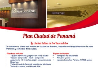 On Vacation te ofrece dos hoteles en Ciudad de Panamá, ubicados estratégicamente en la zona
financiera y comercial de la ciudad.
El plan no incluye:
• Transporte no relacionado
• Almuerzo y cena
• Ingreso al canal de Panamá (15USD aprox.)
Plan todo incluido
• Tiquetes aéreos ida y regreso en vuelo chárter
• Traslado aeropuerto – hotel – aeropuerto
• Alojamiento 4 ó 5 noches, según operación aérea
• Desayuno
• Visita al Canal de Panamá, estación de Miraflores
• Tarde de compras en el Albrook Mall
 
