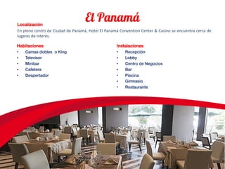 Localización
En pleno centro de Ciudad de Panamá, Hotel El Panamá Convention Center & Casino se encuentra cerca de
lugares de interés.
Habitaciones
• Camas dobles o King
• Televisor
• Minibar
• Cafetera
• Despertador
Instalaciones
• Recepción
• Lobby
• Centro de Negocios
• Bar
• Piscina
• Gimnasio
• Restaurante
 