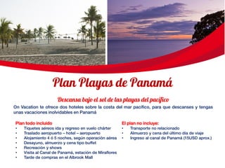 On Vacation te ofrece dos hoteles sobre la costa del mar pacífico, para que descanses y tengas
unas vacaciones inolvidables en Panamá
El plan no incluye:
• Transporte no relacionado
• Almuerzo y cena del último día de viaje
• Ingreso al canal de Panamá (15USD aprox.)
Plan todo incluido
• Tiquetes aéreos ida y regreso en vuelo chárter
• Traslado aeropuerto – hotel – aeropuerto
• Alojamiento 4 ó 5 noches, según operación aérea
• Desayuno, almuerzo y cena tipo buffet
• Recreación y shows
• Visita al Canal de Panamá, estación de Miraflores
• Tarde de compras en el Albrook Mall
 