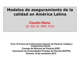 Modelos de aseguramiento de la
calidad en América Latina
Claudio Rama
(Dr. ED; Dr. DER, P.Dr)

Foro: El Futuro de la Educación Superior de Panamá: Calidad y
Compromiso Social.
Consejo de Rectores de Panamá (CRP)
- Asociación de Universidades Privadas de Panamá (AUPPA)
Panamá, 18 de noviembre 2013

 
