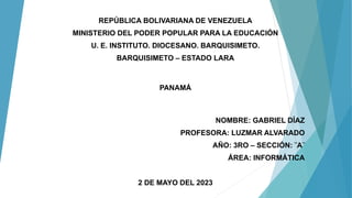 PANAMÁ
REPÚBLICA BOLIVARIANA DE VENEZUELA
MINISTERIO DEL PODER POPULAR PARA LA EDUCACIÓN
U. E. INSTITUTO. DIOCESANO. BARQUISIMETO.
BARQUISIMETO – ESTADO LARA
NOMBRE: GABRIEL DÍAZ
PROFESORA: LUZMAR ALVARADO
AÑO: 3RO – SECCIÓN: ¨A¨
ÁREA: INFORMÁTICA
2 DE MAYO DEL 2023
 