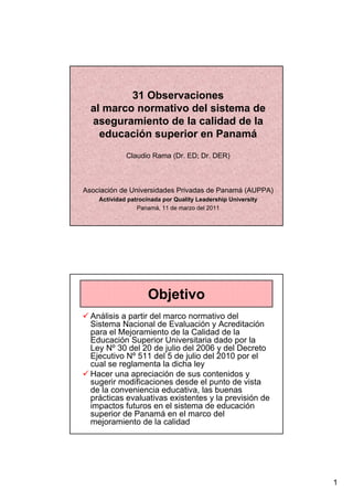 31 Observaciones
  al marco normativo del sistema de
  aseguramiento de la calidad de la
    educación superior en Panamá
             Claudio Rama (Dr. ED; Dr. DER)



Asociación de Universidades Privadas de Panamá (AUPPA)
    Actividad patrocinada por Quality Leadership University
                 Panamá, 11 de marzo del 2011




                     Objetivo
  Análisis a partir del marco normativo del
  Sistema Nacional de Evaluación y Acreditación
  para el Mejoramiento de la Calidad de la
  Educación Superior Universitaria dado por la
  Ley Nº 30 del 20 de julio del 2006 y del Decreto
  Ejecutivo Nº 511 del 5 de julio del 2010 por el
  cual se reglamenta la dicha ley
  Hacer una apreciación de sus contenidos y
  sugerir modificaciones desde el punto de vista
  de la conveniencia educativa, las buenas
  prácticas evaluativas existentes y la previsión de
  impactos futuros en el sistema de educación
  superior de Panamá en el marco del
  mejoramiento de la calidad




                                                              1
 