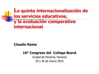 La quinta internacionalización de
los servicios educativos,
y la evaluación comparativa
internacional


Claudio Rama

    16° Congreso del College Board
         Ciudad de Panamá, Panamá
           29 y 30 de marzo 2012
 
