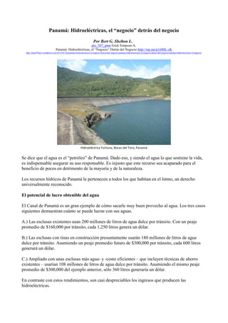 Panamá: Hidroeléctricas, el “negocio” detrás del negocio
                                                                       Por Bert G. Shelton L.
                                                         pty_507_pma Erick Simpson A.
                                Panamá: Hidroeléctricas, el “Negocio” Detrás del Negocio http://wp.me/p1tH0L-zK
  http://pma507pty.wordpress.com/2012/02/28/panama-hidroelectricas-el-negocio-detras-del-negocio-panama-hidroelectricas-el-negocio-detras-del-negocio-panama-hidroelectricas-el-negocio/




                                                          Hidroeléctrica Fortuna, Bocas del Toro, Panamá


Se dice que el agua es el “petróleo” de Panamá. Dado eso, y siendo el agua lo que sostiene la vida,
es indispensable asegurar su uso responsable. Es injusto que este recurso sea acaparado para el
beneficio de pocos en detrimento de la mayoría y de la naturaleza.

Los recursos hídricos de Panamá le pertenecen a todos los que habitan en el Istmo, un derecho
universalmente reconocido.

El potencial de lucro obtenible del agua

El Canal de Panamá es un gran ejemplo de cómo sacarle muy buen provecho al agua. Los tres casos
siguientes demuestran cuánto se puede lucrar con sus aguas.

A.) Las esclusas existentes usan 200 millones de litros de agua dulce por tránsito. Con un peaje
promedio de $160,000 por tránsito, cada 1,250 litros genera un dólar.

B.) Las esclusas con tinas en construcción presuntamente usarán 180 millones de litros de agua
dulce por tránsito. Asumiendo un peaje promedio futuro de $300,000 por tránsito, cada 600 litros
generará un dólar.

C.) Ampliado con unas esclusas más agua- y -costo eficientes – que incluyen técnicas de ahorro
existentes – usarían 108 millones de litros de agua dulce por tránsito. Asumiendo el mismo peaje
promedio de $300,000 del ejemplo anterior, sólo 360 litros generaría un dólar.

En contraste con estos rendimientos, son casi despreciables los ingresos que producen las
hidroeléctricas.
 