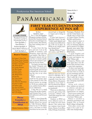 Volume 49, No. 3

                                                                                                       October 2008




        P ANA MERICANA
                                 FIRST YEAR STUDENTS ENJOY
                                    EXPERIENCE AT PAN AM
                                             By Kate                 moved back to Kingsville          Nicaragua, Thailand, Peru
                                       Thompson, Senior              in August and is living on        and the United States, spe-
 A LOOK INSIDE                     For 17-year-old Meaghan           campus.                           cifically cities in Texas such
   President’s Corner, 2        Pesqueira, coming to Presby-           “I came back because I          as Corpus Christi, Victoria,
                                terian Pan American School           didn’t like it there,” he said.   McAllen and Houston.
  Scholarship Profile, 2 from the seventh largest city
                                                                     “I didn’t speak Spanish and          Many attend to learn or
     Alum Spotlight, 3          in the country--San Antonio,         my classes were difficult for     improve their English, re-
      Alum Website, 3           has been nothing short of            me. I felt out of place. At       ceive an American diploma
    Student Spotlight, 4        different.                           PPAS, we are a family and I       and/or attend a U.S. college.
Honor Roll of Donors, 5 “I come from this big                        have friends here.”               Recently more native Eng-
                                city and now I am in the               Rodrigo Palmas, 17-year-        lish speakers are joining the
      Staff Spotlight, 6        middle of nowhere,” said             old senior, said PPAS is          PPAS family.
                                Pesqueira, junior and first                                               “I speak English and
   Board of Trustees year student, “But I like it.”                                                    Spanish, but it doesn’t hurt
                                Pesqueira’s parents did not                                            to come and improve my
Dr. Eugene F. Tims, Chair       want her to attend a public                                            skills,” Palmas said.
Mrs. Patricia Turner, Secretary school and wanted to pre-                                                 Pasqueira, Palmas, and
Mr. Dennis Whitley, Treasurer pare her for her future.                                                 Ortiz agree that it was dif-
Mr. Ruben Armendariz               “It is hard to be away from                                         ficult at first, but have come
Mrs. Patricia Booth             my family,” Pesqueira said.                                            to enjoy their experience.
Dr. Crayden Dennard             “But I like how everyone is                                               “At first it was hard mak-
                                                                     From Left, Meaghan Pesqueira,
Mr. Mike Douglas                treated equally and everyone             Christian Ortiz and           ing my bed every single day
Mr. James Hanna                 is friends here. It was noth-              Rodrigo Palmas              but now I have to or else, I
Ms. Edna Jackson                ing like that at my other                                              get my roommates and my-
Mrs. Barbara Kiser
                                                                     different from his former
                                school.”                             school in McAllen. He is          self a low grade,” she said.
Ms. Jean Poe                       PPAS’ student body is                                               “But I really like it here—
Rev. Frank Seaman
                                                                     a first year student and is
                                small but has grown since            originally from San Luis          having a roommate, eating
Ms. Lidia Serrata               it first started in 1912. The                                          here and being responsible
Mr. Clifford H. Sherrod, Jr.
                                                                     Potosi, Mexico. His parents
                                school receives an average           decided to move back to           for myself.”
Dr. Janice K. Smith             of 20-40 new students each                                                Along with school,
Mr. Stanley Cobbs
                                                                     San Luis Potosi but Palmas
                                year, said Joe Garcia, Direc-        wanted to stay in the U.S. so     these students are involved
Rev. John Ed Withers            tor of Admissions.                                                     in athletics and plan to
Pbto. Hazael Campuzano
                                                                     he transferred.
                                   “I like that it is a small           “There are no clicks here,     participate in clubs and
Mr. Jorge Duran                 school. We are like a family,”                                         organizations on campus.
Mr. Louis Stripling
                                                                     everyone gets along with
                                said Christian Ortiz, 15-year-       every one,” Palmas said.           “I am in cross country and
                                old sophomore and first year         “And I like living here with      a dual credit student. I love
                                student.                                                               to be busy,” Palmas said.
          Please                   Ortiz is from Kingsville
                                                                     all my friends.”
                                                                                                          Palmas is enrolled in
                                                                         Students at PPAS are
      Consider a                and attended Memorial                from different parts of           American government and
 Contribution to Middle School but moved                             the world, but most from          English 1301 at Coastal
                                to Valle Hermosa, Mexico             Mexico. The school also           Bend College in Kingsville.
           PPAS                 when he was 13. His father                                                Ortiz plays soccer and
                                                                     has students from South
Desiree Gutierrez, Editor took a job there so Ortiz                  Korea, Taiwan, Costa Rica,        hopes to be a part of an-
                                lived there for two years. He        India, Ethiopa, Guatemala,        other state championship.

                                                                 1
 