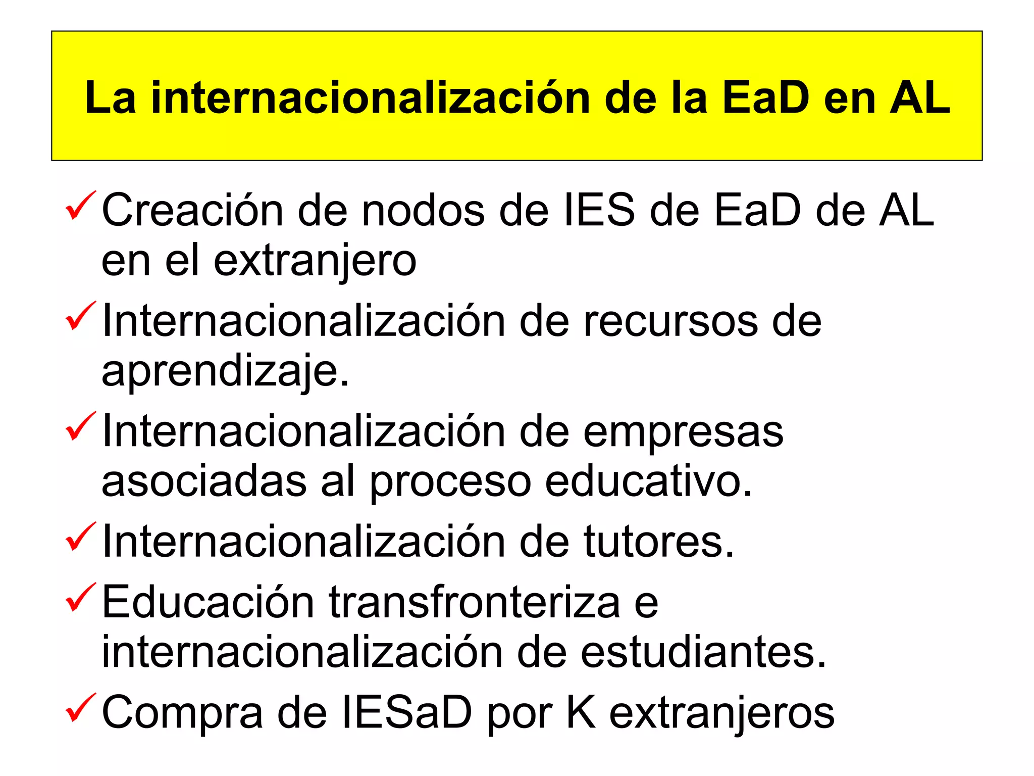 La internacionalización de la EaD en AL

Creación de nodos de IES de EaD de AL
 en el extranjero
Internacionalización de recursos de
 aprendizaje.
Internacionalización de empresas
 asociadas al proceso educativo.
Internacionalización de tutores.
Educación transfronteriza e
 internacionalización de estudiantes.
Compra de IESaD por K extranjeros
 