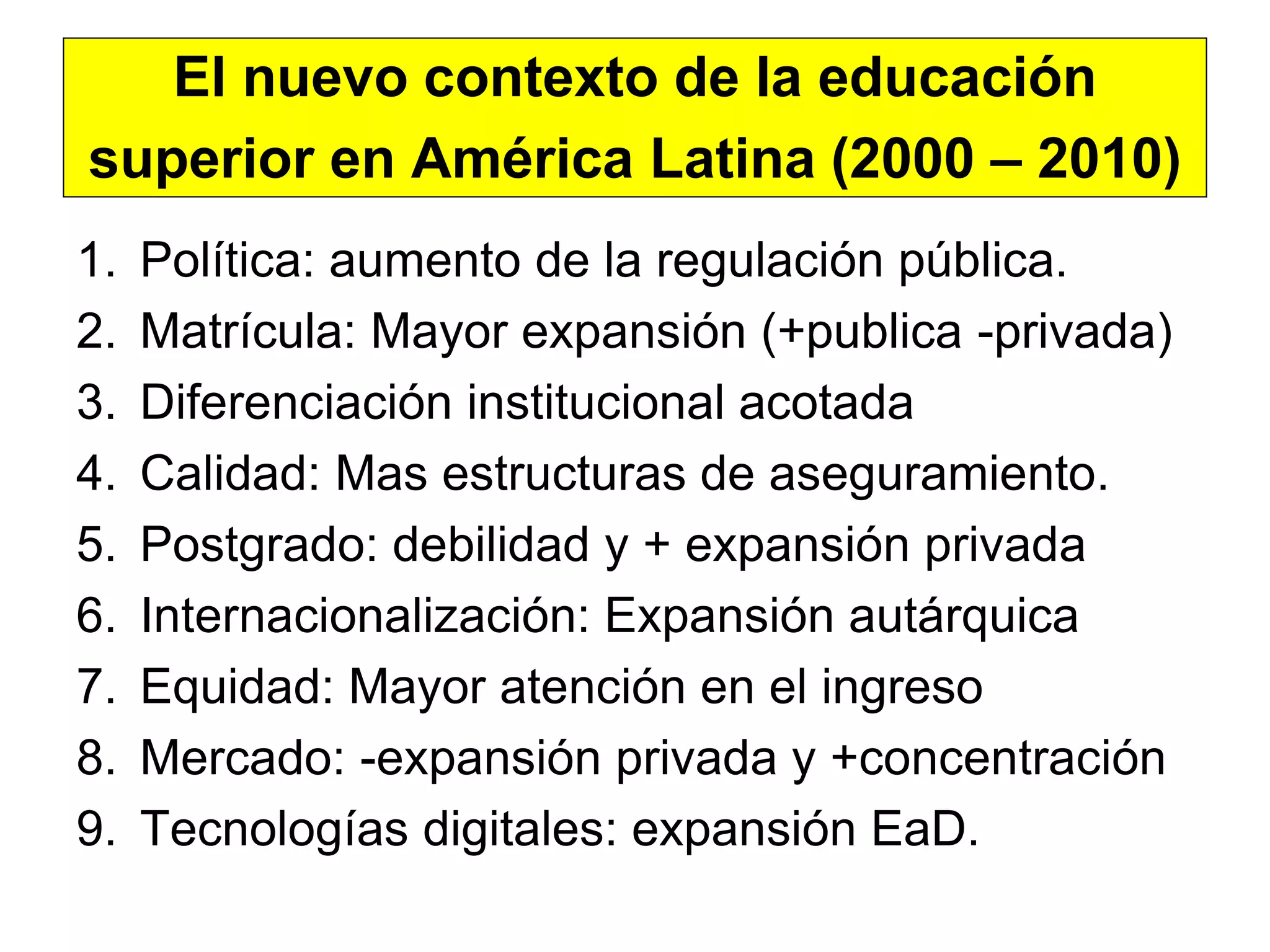 El nuevo contexto de la educación
superior en América Latina (2000 – 2010)
1.   Política: aumento de la regulación pública.
2.   Matrícula: Mayor expansión (+publica -privada)
3.   Diferenciación institucional acotada
4.   Calidad: Mas estructuras de aseguramiento.
5.   Postgrado: debilidad y + expansión privada
6.   Internacionalización: Expansión autárquica
7.   Equidad: Mayor atención en el ingreso
8.   Mercado: -expansión privada y +concentración
9.   Tecnologías digitales: expansión EaD.
 