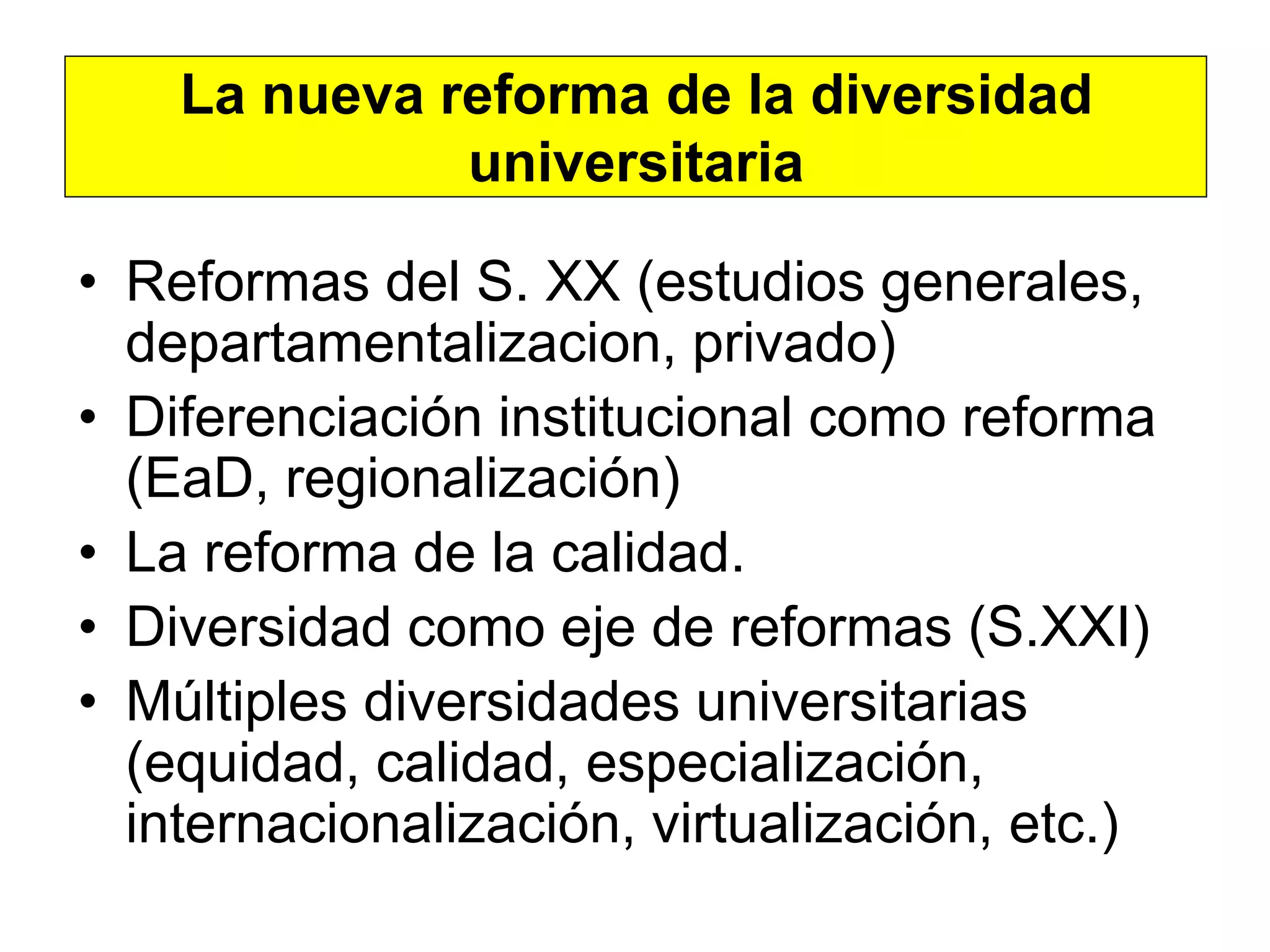 La nueva reforma de la diversidad
              universitaria

• Reformas del S. XX (estudios generales,
  departamentalizacion, privado)
• Diferenciación institucional como reforma
  (EaD, regionalización)
• La reforma de la calidad.
• Diversidad como eje de reformas (S.XXI)
• Múltiples diversidades universitarias
  (equidad, calidad, especialización,
  internacionalización, virtualización, etc.)
 