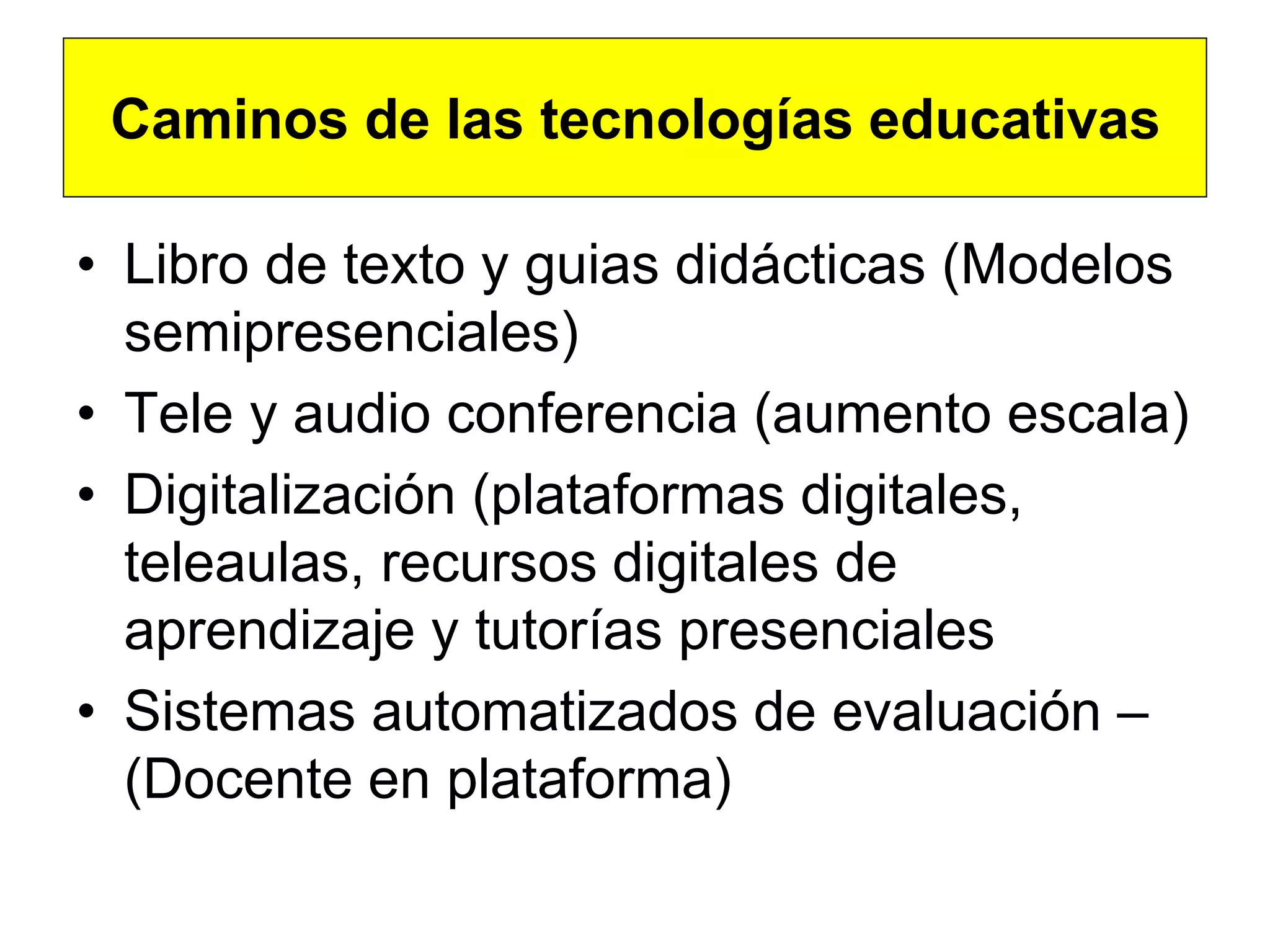 Caminos de las tecnologías educativas

• Libro de texto y guias didácticas (Modelos
  semipresenciales)
• Tele y audio conferencia (aumento escala)
• Digitalización (plataformas digitales,
  teleaulas, recursos digitales de
  aprendizaje y tutorías presenciales
• Sistemas automatizados de evaluación –
  (Docente en plataforma)
 