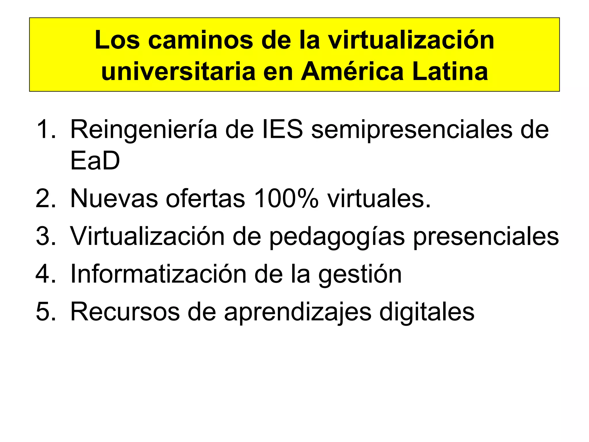 Los caminos de la virtualización
    universitaria en América Latina

1. Reingeniería de IES semipresenciales de
   EaD
2. Nuevas ofertas 100% virtuales.
3. Virtualización de pedagogías presenciales
4. Informatización de la gestión
5. Recursos de aprendizajes digitales
 