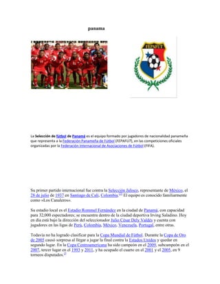 panama<br />352044011430<br />La Selección de fútbol de Panamá es el equipo formado por jugadores de nacionalidad panameña que representa a la Federación Panameña de Fútbol (FEPAFUT), en las competiciones oficiales organizadas por la Federación Internacional de Asociaciones de Fútbol (FIFA).<br />Su primer partido internacional fue contra la Selección Jalisco, representante de México, el 28 de julio de 1937 en Santiago de Cali, Colombia.[2] El equipo es conocido familiarmente como «Los Canaleros».<br />Su estadio local es el Estadio Rommel Fernández en la ciudad de Panamá, con capacidad para 32,000 espectadores; se encuentra dentro de la ciudad deportiva Irving Saladino. Hoy en día está bajo la dirección del seleccionador Julio César Dely Valdés y cuenta con jugadores en las ligas de Perú, Colombia, México, Venezuela, Portugal, entre otras.<br />Todavía no ha logrado clasificar para la Copa Mundial de Fútbol. Durante la Copa de Oro de 2005 causó sorpresa al llegar a jugar la final contra la Estados Unidos y quedar en segundo lugar. En la Copa Centroamericana ha sido campeón en el 2009, subcampeón en el 2007, tercer lugar en el 1993 y 2011, y ha ocupado el cuarto en el 2001 y el 2005, en 9 torneos disputados.[3<br />