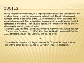 QUOTES
“Riding roughshod everywhere, U.S. imperialism has made itself the enemy of the
people of the world and has increasingly isolated itself. The atom bombs and
hydrogen bombs in the hands of the U.S. imperialists will never cow those who
refuse to be enslaved. The raging tide of the people of the world against the U.S.
aggressors is irresistible. Their struggle against U.S. imperialism and its lackeys
will assuredly win still greater victories.”
"Statement Supporting the Panamanian People's Just Patriotic Struggle Against
U.S. Imperialism" (January 12, 1964), People of the World, Unite and Defeat the
U.S. Aggressors and All Their Lackeys, 2nd ed., pp. 9-10.

                                       ***
 "Instead of debating the building of the canal for 50 years, I thought it better
 to build the canal, and debate me for 50 years.“ Theodore Roosevelt
 