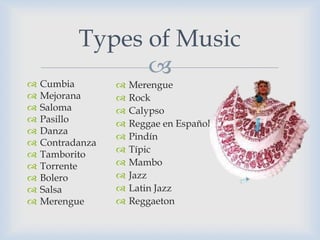 Types of Music
                 
   Cumbia           Merengue
   Mejorana         Rock
   Saloma           Calypso
   Pasillo          Reggae en Español
   Danza
                     Pindín
   Contradanza
                     Típic
   Tamborito
   Torrente         Mambo
   Bolero           Jazz
   Salsa            Latin Jazz
   Merengue         Reggaeton
 