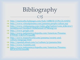 Bibliography
                   
 http://maricarbo.hubpages.com/hub/ARROZ-CON-GUANDU
 http://www.virtualpanama.com/panama-people-culture.asp
 http://www.visitpanama.com/index.php?option=com_k2&view=
  item&layout=item&id=360&Itemid=479&lang=en
 http://www.google.com
 http://www.nationsencyclopedia.com/Americas/Panama-
  ETHNIC-GROUPS.html#b
 http://www.mapsofworld.com/panama/society-and-
  culture/language.html
 http://spanish.about.com/cs/culture/p/panama.htm
 http://www.Youtube.com
 http://www.nationsencyclopedia.com/Americas/Panama-
  RELIGIONS.html#b
 