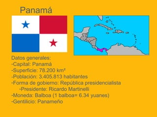 Panamá

Datos generales:
-Capital: Panamá
-Superficie: 78.200 km²
-Población: 3.405.813 habitantes
-Forma de gobierno: República presidencialista
-Presidente: Ricardo Martinelli
-Moneda: Balboa (1 balboa= 6.34 yuanes)
-Gentilicio: Panameño

 