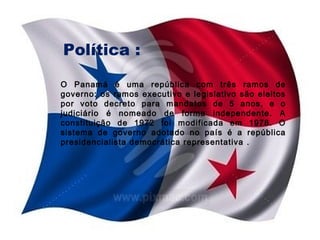 Política :
O Panamá é uma república com três ramos de
governo: os ramos executivo e legislativo são eleitos
por voto decreto para mandatos de 5 anos, e o
judiciário é nomeado de forma independente. A
constituição de 1972 foi modificada em 1978. O
sistema de governo adotado no país é a república
presidencialista democrática representativa .

 