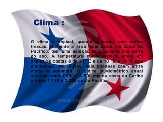 Clima :
O clima é tropical, quente e úmido, com noites
frescas. Somente a área mais baixa, na costa do
Pacífico, tem uma estação seca durante boa parte
do ano. A temperatura média térmica anual em
ambas as costas é de 27 °C e de 10 °C a 19 °C nas
montanhas. As chuvas mais intensas caem entre
março e setembro. O índice pluviométrico anual
situa-se entre 1.500 a 3.500 mm na costa do Caribe
e entre 1.140 e 2.290 na do Pacífico.

 