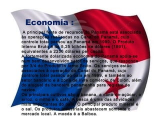 Economia :
A principal fonte de recursos do Panamá está associada
às operações realizadas no Canal do Panamá, cujo
controle total passou ao Panamá em 1999. O Produto
Interno Bruto é de 5,25 bilhões de dólares (1991),
equivalentes a 2256 dólares per capita.
A fortemente dolarizada economia do Panamá apóia-se
num bem desenvolvido setor de serviços, que responde
por 3/4 do Produto In terno Bruto. Os serviços estão
associados à operação do Canal do Panamá, cujo
controle total passou ao país em 1999, e também ao
setor bancário e à zona de livre comércio de Colón, além
do aluguel da bandeira panamenha para registro de
navios.
Os principais cultivos são a banana, a cana-de-açúcar, o
arroz, o milho e o café. A pesca é uma das atividades
mais importantes do país. O principal produto mineral é
o sal. Os produtos industriais abastecem somente o
mercado local. A moeda é a Balboa.

 