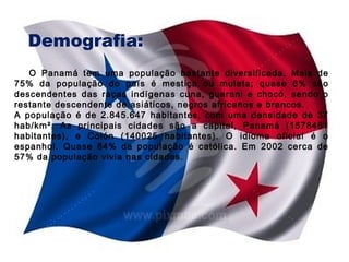 Demografia:
O Panamá tem uma população bastante diversificada. Mais de
75% da população do país é mestiça ou mulata; quase 6% são
descendentes das raças indígenas cuna, guarani e chocó, sendo o
restante descendente de asiáticos, negros africanos e brancos.
A população é de 2.845.647 habitantes, com uma densidade de 37
hab/km². As principais cidades são a capital, Panamá (1578461
habitantes), e Colón (140025 habitantes). O idioma oficial é o
espanhol. Quase 84% da população é católica. Em 2002 cerca de
57% da população vivia nas cidades.

 