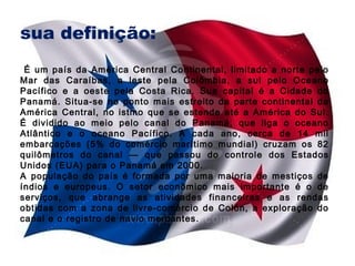 sua definição:
É um país da América Central Continental, limitado a norte pelo
Mar das Caraíbas, a leste pela Colômbia, a sul pelo Oceano
Pacífico e a oeste pela Costa Rica. Sua capital é a Cidade do
Panamá. Situa-se no ponto mais estreito da parte continental da
América Central, no istmo que se estende até a América do Sul.
É dividido ao meio pelo canal do Panamá, que liga o oceano
Atlântico e o oceano Pacífico. A cada ano, cerca de 14 mil
embarcações (5% do comércio marítimo mundial) cruzam os 82
quilômetros do canal — que passou do controle dos Estados
Unidos (EUA) para o Panamá em 2000.
A população do país é formada por uma maioria de mestiços de
índios e europeus. O setor econômico mais importante é o de
serviços, que abrange as atividades financeiras e as rendas
obtidas com a zona de livre-comércio de Colón, a exploração do
canal e o registro de navio mercantes.

 