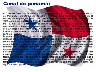 Canal do panamá:
A Zona do Canal do Panamá era um território de 1432 km² (553 milhas²) dentro
do Panamá, consistindo do Canal do Panamá e de uma área de 8,1 km (5
milhas) de largura de cada lado. Essa zona foi criada em 8 de novembro de
1903 com a assinatura do Tratado Hay-Bunau-Varilla.
De 1903 a 1977, o território foi controlado pelos Estados Unidos da América,
que construiu e financiou a construção do canal. De 1977 a 1999, o canal esteve
sob jurisdição conjunta dos EUA e do Panamá. Em 1977, os Tratados TorrijosCarter estabeleceram a neutralidade do canal e a cessão do controle de toda a
zona ao Panamá.
Durante o controle da zona do canal pelos Estados Unidos, o território, com
exceção do canal propriamente dito, era usado principalmente a fins militares;
no entanto, aproximadamente 3000 civis estadunidenses, lá habitavam como
residentes permanentes. O uso militar da zona pelos EUA acabou quando esta
retornou ao controle panamenho. Ela é agora uma destinação turística,
especialmente para navios de cruzeiros.
Existem duas pontes importantes na Zona do canal do Panamá: A Ponte das
Américas, a mais antiga, e a Ponte Centenária, inaugurada em 2004. Ambas
foram construídas sobre o canal com o propósito de proporcionar e facilitar o
crescente tráfego entre as partes norte e sul do continente americano. A região
também conta, ou já contou no passado, com pontes bem menores e mesmo, em
alguns casos, pontes temporárias.

 