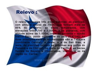 Relevo :
O relevo apresenta três áreas distintas: as planícies,
com altitude abaixo de 700m, que formam mais de
85% do território; as áreas temperadas, com
elevações entre 700 e 1.500m; e os planaltos, com
altitude acima de 1.500m, onde se encontra o vulcão
inativo Baru, ponto culminante do país (3.475m). As
duas principais cadeias montanhosas são a Tabajara
(cordilheira Central), a oeste, e a de San Blas, a
leste. As planícies incluem as próximas aos golfos do
Panamá e de Chiriquí, na costa do Pacífico, as bacias
fluviais de Bayano e Chucunaque, interior, e as da
região do Caribe.

 
