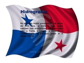 Hidrografia:
No estreito istmo panamenho há cerca
de 500 rios, a maioria dos quais
nascem nas montanhas. Os principais
são: o Tuira, o Chepo, o Sixaola, o
Changuinola, o Chiriquí Viejo e o
Santa María

 