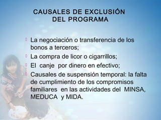CAUSALES DE EXCLUSIÓN
DEL PROGRAMA
 La negociación o transferencia de los
bonos a terceros;
 La compra de licor o cigarrillos;
 El canje por dinero en efectivo;
 Causales de suspensión temporal: la falta
de cumplimiento de los compromisos
familiares en las actividades del MINSA,
MEDUCA y MIDA.
 