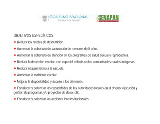 OBJETIVOS ESPECÍFICOS
Reducir los niveles de desnutrición.
Aumentar la cobertura de vacunación de menores de 5 años.
Aumentar la cobertura de atención en los programas de salud sexual y reproductiva.
Reducir la deserción escolar, con especial énfasis en las comunidades rurales indígenas.
Reducir el ausentismo a la escuela.
Aumentar la matrícula escolar.
Mejorar la disponibilidad y acceso a los alimentos.
Fortalecer y potenciar las capacidades de las autoridades locales en el diseño, ejecución y
gestión de programas y/o proyectos de desarrollo.
Fortalecer y potenciar las acciones interinstitucionales.
 