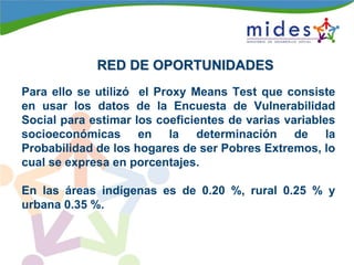 RED DE OPORTUNIDADESRED DE OPORTUNIDADES
Para ello se utilizó el Proxy Means Test que consiste
en usar los datos de la Encuesta de Vulnerabilidad
Social para estimar los coeficientes de varias variables
socioeconómicas en la determinación de la
Probabilidad de los hogares de ser Pobres Extremos, lo
cual se expresa en porcentajes.
En las áreas indígenas es de 0.20 %, rural 0.25 % y
urbana 0.35 %.
 