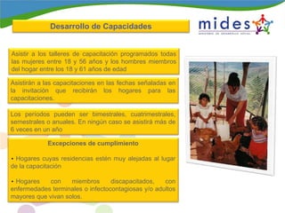 Asistir a los talleres de capacitación programados todas
las mujeres entre 18 y 56 años y los hombres miembros
del hogar entre los 18 y 61 años de edad
Asistirán a las capacitaciones en las fechas señaladas en
la invitación que recibirán los hogares para las
capacitaciones.
Los períodos pueden ser bimestrales, cuatrimestrales,
semestrales o anuales. En ningún caso se asistirá más de
6 veces en un año
Excepciones de cumplimiento
• Hogares cuyas residencias estén muy alejadas al lugar
de la capacitación
• Hogares con miembros discapacitados, con
enfermedades terminales o infectocontagiosas y/o adultos
mayores que vivan solos.
Desarrollo de CapacidadesDesarrollo de Capacidades
 