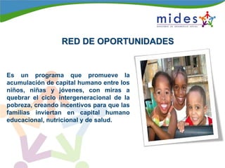 RED DE OPORTUNIDADESRED DE OPORTUNIDADES
Es un programa que promueve la
acumulación de capital humano entre los
niños, niñas y jóvenes, con miras a
quebrar el ciclo intergeneracional de la
pobreza, creando incentivos para que las
familias inviertan en capital humano
educacional, nutricional y de salud.
 