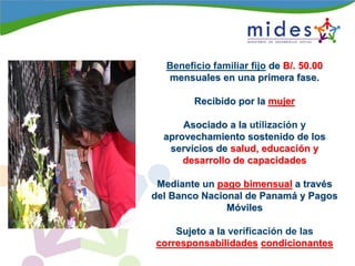 Beneficio familiar fijo dede B/. 50.00B/. 50.00
mensuales en una primera fase.mensuales en una primera fase.
Recibido por laRecibido por la mujermujer
Asociado a laAsociado a la utilización y
aprovechamiento sostenido de losaprovechamiento sostenido de los
servicios deservicios de salud, educacisalud, educacióón yn y
desarrollo de capacidadesdesarrollo de capacidades
Mediante unMediante un pago bimensualpago bimensual a trava travééss
del Banco Nacional de Panamdel Banco Nacional de Panamáá y Pagosy Pagos
MMóóvilesviles
Sujeto a laSujeto a la verificación de las
corresponsabilidadescorresponsabilidades condicionantescondicionantes
 