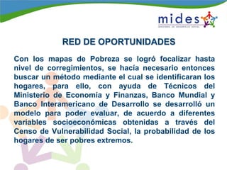 RED DE OPORTUNIDADESRED DE OPORTUNIDADES
Con los mapas de Pobreza se logró focalizar hasta
nivel de corregimientos, se hacía necesario entonces
buscar un método mediante el cual se identificaran los
hogares, para ello, con ayuda de Técnicos del
Ministerio de Economía y Finanzas, Banco Mundial y
Banco Interamericano de Desarrollo se desarrolló un
modelo para poder evaluar, de acuerdo a diferentes
variables socioeconómicas obtenidas a través del
Censo de Vulnerabilidad Social, la probabilidad de los
hogares de ser pobres extremos.
 