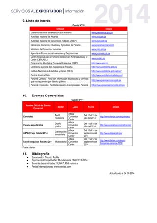9. Links de interés
Cuadro Nº 10
Entidad Enlace
Gobierno Nacional de la República de Panamá www.presidencia.gob.pa
Autoridad Nacional de Aduanas www.ana.gob.pa
Autoridad Nacional de los Servicios Públicos (ASEP) www.asep.gob.pa
Cámara de Comercio, Industrias y Agricultura de Panamá www.panamacamara.com
Ministerio de Comercio e Industrias www.mici.gob.pa
Agencia de Promoción de Inversiones y Exportaciones www.proinvex.gob.pa
Centro Regional para el Fomento del Libro en América Latina y el
Caribe (CERLALC)
www.cerlalc.org
Organización Mundial de Propiedad Intelectual (OMPI) http://www.wipo.int
Contraloría General de la República de Panamá http://www.contraloria.gob.pa
Instituto Nacional de Estadística y Censo (INEC) http://www.contraloria.gob.pa/inec/
Central América Data http://www.centralamericadata.com/
Panamá Compra – Portal con información de productos y servicios
que son requeridos por el sector público.
http://www.panamacompra.gob.pa
Panamá Emprende – Facilita la creación de empresas en Panamá https://www.panamaemprende.gob.pa
10. Eventos Comerciales
Cuadro Nº 11
Nombre Oficial del Evento
Comercial
Sector Lugar Fecha Enlace
Expohotec
Textil
Hostelería
Atlapa
Convention
Center
Del 12 al 15 de
julio del 2014
http://www.nferias.com/expohotec/
Panamá expo Gráfica
Diseño
grafico
Atlapa
Convention
Center
Del 15 al 18 de
julio del 2014
http://www.panamaexpografica.com/
CAPAC Expo Hábitat 2014
Construcción
Inmobiliaria
Atlapa
Convention
Center
Del 10 al 14 de
septiembre del
2014
http://www.atlapa.gob.pa/
Expo Franquicias Panamá 2014 Multisectorial
Atlapa
Convention
Center
Del 11 al 12 de
septiembre del
2014
http://www.nferias.com/expo-
franquicias-panama-2014/
Fuente: nferias
11. Bibliografía
 Euromonitor: Country Profile
 Reporte de Competitividad Mundial de la OMC 2013-2014
 Base de datos utilizadas: SUNAT, FMI statistics
 Ferias internacionales: www.nferias.com
Actualizado al 04.06.2014
 